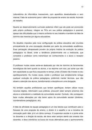 43 
Laboratórios de informática inacessíveis, com aparelhos desatualizados e sem 
internet; Falta de autonomia para ir além da proposta de ensino da escola; Acúmulo 
de trabalho. 
Quanto ao desenvolvimento curricular podemos inferir que ele pode ser promovido 
pelo próprio professor, integrar as TICs em sua prática pedagógica é possível, 
apesar das dificuldades que o mesmo enfrenta no seu trabalho e também da falta de 
domínio das mesmas por alguns educadores. 
Os desafios impostos pela nova configuração da prática educativa são oriundos 
principalmente de uma concepção obsoleta por parte da comunidade acadêmica. 
Essa percepção ultrapassada provém da própria história da evolução da prática 
pedagógica no Brasil, onde a tendência predominante era a tradicional, que 
considera o professor como transmissor do conhecimento e o aluno o receptor 
passivo. 
O professor muitas vezes sente-se deslocado por não ter domínio de ferramentas 
tecnológicas tão bem quanto os alunos, e se deprime com isso, por achar que não 
tem capacidade ou que ficou esquecido no tempo, onde o Estado não investe no seu 
aperfeiçoamento. Ou muitas vezes, existe o professor que simplesmente renega 
qualquer evolução da prática pedagógica, preferindo manter técnicas, que não 
atraem a atenção dos alunos, transformando a disciplina em uma obrigação. 
Há também aqueles profissionais que tentam aperfeiçoar, tentam utilizar novos 
recursos digitais, reformulam suas práticas, procuram estar sempre próximos dos 
alunos e entenderem a realidade da comunidade escolar. Contudo, não conseguem 
fazer muitas alterações por não terem apoio da comunidade escolar (diretores, 
coordenadores pedagógicos, etc). 
A falta de afinidade da equipe pedagógica é um dos fatores que contribuem para o 
fracasso de uma proposta de ensino, o diretor é o espelho e se a iniciativa de 
renovação partir dele, já é um ótimo começo. O supervisor escolar é a ponte entre 
os docentes e a direção da escola, ele deve estar sempre atento aos anseios dos 
docentes, e deve orientá-los na busca de novas alternativas para o aprimoramento 
 