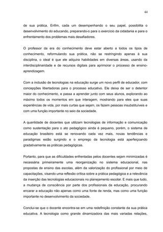 44 
de sua prática. Enfim, cada um desempenhando o seu papel, possibilita o 
desenvolvimento do educando, preparando-o para o exercício da cidadania e para o 
enfrentamento dos problemas mais desafiadores. 
O professor da era do conhecimento deve estar aberto a todos os tipos de 
conhecimento, reformulando sua prática, não se restringindo apenas à sua 
disciplina, o ideal é que ele adquira habilidades em diversas áreas, usando da 
interdisciplinaridade e de recursos digitais para aprimorar o processo de ensino-aprendizagem. 
Com a inclusão de tecnologias na educação surge um novo perfil de educador, com 
concepções libertadoras para o processo educativo. Ele deixa de ser o detentor 
maior do conhecimento, e passa a aprender junto com seus alunos, explorando ao 
máximo todos os momentos em que interagem, mostrando para eles que suas 
experiências de vida, por mais curtas que sejam, os fazem pessoas insubstituíveis e 
com uma função importante no seio da sociedade. 
A quantidade de docentes que utilizam tecnologias de informação e comunicação 
como sustentação para o ato pedagógico ainda é pequeno, porém, o sistema de 
educação brasileiro está se renovando cada vez mais, novas tendências e 
paradigmas estão surgindo e o emprego da tecnologia está aperfeiçoando 
gradativamente as práticas pedagógicas. 
Portanto, para que as dificuldades enfrentadas pelos docentes sejam minimizadas é 
necessária primeiramente uma reorganização no sistema educacional, nas 
propostas de ensino das escolas, além da valorização do profissional por meio de 
capacitações, visando uma reflexão crítica sobre a prática pedagógica e a relevância 
da inserção das tecnologias educacionais no planejamento escolar. E mais que tudo, 
a mudança de consciência por parte dos profissionais da educação, procurando 
encarar a educação não apenas como uma fonte de renda, mas como uma função 
importante no desenvolvimento da sociedade. 
Conclui-se que o docente encontra-se em uma redefinição constante da sua prática 
educativa. A tecnologia como grande dinamizadora das mais variadas relações, 
 