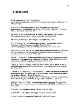 46 
6. REFERÊNCIAS 
Afinal, quais são as TIC's? Disponível em: 
http://ntederiodosul.blogspot.com/2009/11/afinal-quais-sao-as-tics.html Acesso em: 
02 de jan. 2011. 
ALMEIDA, M. Tecnologia de informação e comunicação na escola: 
aprendizagem e produção da escrita. Série “Tecnologia e Currículo” - Programa 
Salto para o Futuro, Novembro, 2001. 
ANDRADE, Arnon de. Conceito de Tecnologia Educacional. Disponível em 
http://www.educ.ufrn.br/arnon. Internet. Acessado em 07 jan. 2011. 
BARRETO, Maria Regina. Tecnologia e educação. 2007. Vitória. 
BELLO, José Luiz de Paiva. Educação no Brasil: a História das rupturas. 
Pedagogia em Foco, Rio de Janeiro, 2001. Disponível em: 
http://www.pedagogiaemfoco.pro.br/heb14.htm. Acesso em: 03 jan. 2011. 
BRANQUINHO, Livia Alves. A Prática Pedagógica da Educação Atual. Disponível 
em: http://www.meuartigo.brasilescola.com/pedagogia/a-pratica-pedagogica-educacao- 
atual.htm Acesso em 06 dez. 2010. 
BRIGNOL, Sandra M. S. Novas tecnologias de informação e comunicação nas 
relações de aprendizagem da estatística no ensimo médio. 2004. Disponível em: 
http://redeabe.org.br/Monografia.pdf Acesso em 07 jan. 2011. 
CARVALHO NETO, Cassiano Zeferino de; MELO, Maria Tais de. Afinal, o que é 
tecnologia educacional? 2004. Disponível em: <http://www.ifce.com.br>. Acesso 
em: 07 jan. 2011. 
CHANAN, D. S; CHANAN, A A C;Nascimento, R. J. As tecnologias da informação 
e da comunicação nas aulas de educação física em colégios de ensino médio 
em londrina – Paraná – Brasil. Disponível em: 
http://www.diaadiaeducacao.pr.gov.br/diaadia/diadia/arquivos/File/conteudo/artigos_t 
eses/EDUCACAO_FISICA/artigos/TICS_EDF.pdf Acesso em 07 jan. 2011. 
DEBALD, Fátima R. B. TICs e prática pedagógica universitária. Foz do Iguaçu. 
2007. Disponível em: http://www.uniamerica.br/pdf/geral/f11390d4cd.pdf Acesso em: 
08 jan. 2011. 
DOWBOR, L. A reprodução Social. São Paulo: Vozes, 1998. 
DUGUD, M. A . Educação e tecnologia. Proposta Curricular.1981. 
ESTEVE, José M. El malestar docente. 3 ed. Barcelona: Piados. 
 