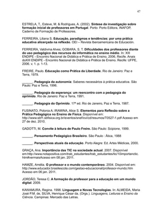 47 
ESTRELA, T., Esteve, M. & Rodrigues, A. (2002). Síntese da investigação sobre 
formação inicial de professores em Portugal. Porto: Porto Editora, INAFOP, 
Caderno de Formação de Professores. 
FERREIRA, Liliana S. Educação, paradigmas e tendências: por uma prática 
educativa alicerçada na reflexão. OEI – Revista Iberoamericana de Educación. 
FERREIRA, Valdivina Alves; GOBARA, S. T. Dificuldades dos professores diante 
do uso pedagógico dos recursos da informática no ensino médio. In: XIII 
ENDIPE - Encontro Nacional de Didática e Prática de Ensino, 2006, Recife. Anais 
doXIII ENDIPE - Encontro Nacional de Didática e Prática de Ensino. Recife: UFPE, 
2006. v. 1. p. 1-13. 
FREIRE, Paulo. Educação como Prática da Liberdade. Rio de Janeiro: Paz e 
Terra, 1979. 
______. Pedagogia da autonomia: Saberes necessários à prática educativa. São 
Paulo: Paz e Terra, 1996. 
______. Pedagogia da esperança: um reencontro com a pedagogia do 
oprimido. Rio de Janeiro: Paz e Terra, 1991. 
______. Pedagogia do Oprimido. 17ª ed. Rio de Janeiro, Paz e Terra, 1987. 
FUSINATO, Polonia A; IRAMINA, Alice S. Elementos para Reflexão sobre a 
Prática Pedagógica no Ensino de Física. Disponível em: 
http://www.sbf1.sbfisica.org.br/eventos/snef/xvi/cd/resumos/T0527-1.pdf Acesso em 
27 de dez. 2010. 
GADOTTI, M. Convite à leitura de Paulo Freire. São Paulo: Scipione, 1999. 
______. Pensamento Pedagógico Brasileiro. São Paulo : Ática, 1988 
______. Perspectivas atuais da educação. Porto Alegre: Ed. Artes Médicas, 2000. 
GRAÇA, Ana. Importância das TIC na sociedade actual. 2007. Disponível 
em:http://www.notapositiva.com/trab_estudantes/trab_estudantes/tic/10importanctic. 
htm#vermaisAcesso em 08 jan. 2011. 
HAMZE, Amélia. O professor e o mundo contemporâneo. 2004. Disponível em: 
http://www.educador.brasilescola.com/gestao-educacional/professor-mundo.htm 
Acesso em 06 jan. 2011. 
JORDÃO, Teresa C. A formação do professor para a educação em um mundo 
digital. 2009. 
KAWAMURA, Regina. 1998. Linguagem e Novas Tecnologias. In: ALMEIDA, Maria 
José P.M. de, SILVA, Henrique César da. (Orgs.). Linguagens, Leituras e Ensino da 
Ciência. Campinas: Mercado das Letras. 
 