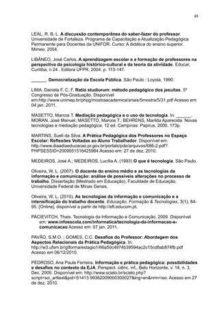 48 
LEAL, R. B. L. A discussão contemporânea do saber-fazer do professor. 
Universidade de Fortaleza. Programa de Capacitação e Atualização Pedagógica 
Permanente para Docentes da UNIFOR. Curso: A didática do ensino superior. 
Mimeo, 2004. 
LIBÂNEO, José Carlos. A aprendizagem escolar e a formação de professores na 
perspectiva da psicologia histórico-cultural e da teoria da atividade. Educar, 
Curitiba, n 24 . Editora UFPR, 2004. p. 113-147. 
______. Democratização da Escola Pública. São Paulo : Loyola, 1990. 
LIMA, Daniela F. C. F. Ratio studiorum: método pedagógico dos jesuítas. 5º 
Congresso de Pós-Graduação. Disponível 
em:http://www.unimep.br/phpg/mostraacademica/anais/5mostra/5/31.pdf Acesso em: 
04 jan. 2011. 
MASETTO, Marcos T. Mediação pedagógica e o uso da tecnologia. In: ______. 
MORAN, José Manuel; MASETTO, Marcos T.; BEHRENS, Marilda Aparecida. Novas 
tecnologias e mediação pedagógica. 12 ed. Campinas: Papirus, 2000. 173p. 
MARTINS, Sueli da Silva. A Prática Pedagógica dos Professores no Espaço 
Escolar: Reflexões Voltadas ao Aluno Trabalhador. Disponível em: 
http://www.diaadiaeducacao.pr.gov.br/portals/pde/arquivos/686-2.pdf? 
PHPSESSID=2009051516425984 Acesso em: 27 de dez. 2010. 
MEDEIROS, José A.; MEDEIROS, Lucília A. (1993) O que é tecnologia. São Paulo. 
Oliveira, W. L. (2007). O docente do ensino médio e as tecnologias da 
informação e comunicação: análise de possíveis alterações no processo de 
trabalho. Dissertação (Mestrado em Educação), Faculdade de Educação, 
Universidade Federal de Minas Gerais. 
Oliveira, W. L. (2010). As tecnologias da informação e comunicação e a 
intensificação do trabalho docente. Educação, Formação & Tecnologias, 3(1), 84- 
95. [Online], disponível a partir de http://eft.educom.pt. 
PACIEVITCH, Thais. Tecnologia da Informação e Comunicação. 2009. Disponível 
em: www.infoescola.com/informatica/tecnologia-da-informacao-e-comunicacao 
Acesso em: 07 jan. 2011. 
PAVÃO, S.M.O. ; GOMES, C.C. Desafios do Professor: Abordagem dos 
Aspectos Relacionais da Prática Pedagógica. In: 
http://w3.ufsm.br/gtforma/estagio1/66a50c4974b39594ac2c15cd8ab874fb.pdf 
Acesso em 06/12/2010. 
PEDROSO, Ana Paula Ferreira. Informação e prática pedagógica: possibilidades 
e desafios no contexto da EJA. Perspect. ciênc. inf., Belo Horizonte, v. 14, n. 3, 
Dec. 2009. Disponível em: http://www.scielo.br/scielo.php? 
script=sci_arttext&pid=S1413 99362009000300027&lng=en&nrm=iso. Acesso em 27 
de dez. 2010. 
 