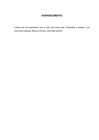 AGRADECIMENTO 
A Deus por me presentear com a vida, aos meus pais, Francinete e Julimar, e ao 
meu futuro esposo, Marcus Vinícius, com todo carinho. 
 