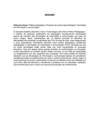 RESUMO 
Palavras-chave: Prática pedagógica, Processo de ensino-aprendizagem, Tecnologia 
de informação e comunicação 
O presente trabalho abordará o tema “A tecnologia como Nova Prática Pedagógica”, 
o método de pesquisa exploratório foi empregado, levantando-se informações 
acerca da inserção das tecnologias de informação e comunicação, por meio de 
livros, artigos, teses, dissertações, etc. O objetivo principal foi identificar as 
dificuldades dos docentes na aplicação das TICs na sala de aula, suas inseguranças 
e suas expectativas. Abordando assuntos como prática pedagógica, tendências 
pedagógicas e tecnologias da informação e comunicação (TICs), percebeu-se que 
as novas tecnologias estão sendo cada vez mais incorporadas no processo 
educativo, mas que apesar dessa grande pressão de modernização na educação, 
muitos educadores se mantêm aquém destes recursos, ou por falta de capacitação 
ou simplesmente por não aceitarem tais inovações. Com essa análise foi possível 
descobrir que as tecnologias de informação e comunicação apesar de perceberem 
resistências estão se disseminando por todo o sistema educacional, dando origem a 
novas técnicas de ensino, estimulando os alunos na reflexão crítica da realidade em 
que vivem, além de estimular e transformar o professor em um orientador, mediador, 
que caminha junto com o aluno em busca da construção do conhecimento. 
 