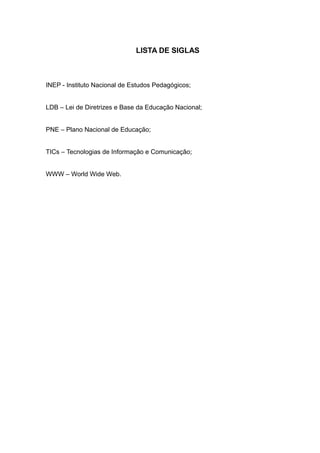 LISTA DE SIGLAS 
INEP - Instituto Nacional de Estudos Pedagógicos; 
LDB – Lei de Diretrizes e Base da Educação Nacional; 
PNE – Plano Nacional de Educação; 
TICs – Tecnologias de Informação e Comunicação; 
WWW – World Wide Web. 
 
