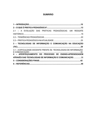 SUMÁRIO 
1 – INTRODUÇÃO.....................................................................................................10 
2 – O QUE É PRÁTICA PEDAGÓGICA?..................................................................13 
2.1 – A EVOLUÇÃO DAS PRÁTICAS PEDAGÓGICAS: UM RESGATE 
HISTÓRICO................................................................................................................16 
2.2 – TENDÊNCIAS PEDAGÓGICAS........................................................................20 
2.3 – PRÁTICA PEDAGÓGICA NA ATUALIDADE.....................................................25 
3 – TECNOLOGIAS DE INFORMAÇÃO E COMUNICAÇÃO NA EDUCAÇÃO 
(TIC)...........................................................................................................................29 
3.1 – A DIFICULDADE DOCENTE FRENTE ÀS TECNOLOGIAS DE INFORMAÇÃO 
E COMUNICAÇÃO....................................................................................................34 
4 – APERFEIÇOAMENTO DO PROCESSO DE ENSINO-APRENDIZAGEM 
ATRAVÉS DAS TECNOLOGIAS DE INFORMAÇÃO E COMUNICAÇÃO...............38 
5 – CONSIDERAÇÕES FINAIS................................................................................42 
6 – REFERÊNCIAS....................................................................................................46 
 