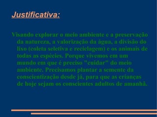 Justificativa:

Visando explorar o meio ambiente e a preservação
  da natureza, a valorização da água, a divisão do
  lixo (coleta seletiva e reciclagem) e os animais de
  todas as espécies. Porque vivemos em um
  mundo em que é preciso "cuidar" do meio
  ambiente. Precisamos plantar a semente da
  conscientização desde já, para que as crianças
  de hoje sejam os conscientes adultos de amanhã.
 