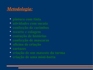 Metodologia:
 
     pintura com tinta
 
     atividades com sucata
 
     confecção de carimbos
 
     recorte e colagem
 
     contação de histórias
 
     confecção de mascaras
 
     oficina de criação
 
     cartazes
 
     criação de um mascote da turma
 
     criação de uma mini-horta
 