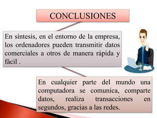 CONCLUSIONES
En síntesis, en el entorno de la empresa,
los ordenadores pueden transmitir datos
comerciales a otros de manera rápida y
fácil .
En cualquier parte del mundo una
computadora se comunica, comparte
datos, realiza transacciones en
segundos, gracias a las redes.
 
