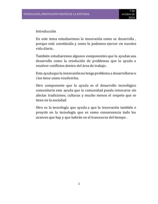 TECNOLOGÍA, INNOVACIÓN TRAVÉS DE LA HISTORIA 
7 de 
octubre de 
2014 
2 
Introducción 
En este tema estudiaremos la innovación como se desarrolla , 
porque está constituida y como la podemos ejercer en nuestra 
vida diaria . 
También estudiaremos algunos componentes que la ayudan asu 
desarrollo como la resolución de problemas que la ayuda a 
resolver conflictos dentro del área de trabajo . 
Esta ayuda que la innovación no tenga problema a desarrollarse o 
i los tiene como resolverlos. 
Otro componente que la ayuda es el desarrollo tecnológico 
comunitario este ayuda que la comunidad pueda renovarse sin 
afectar tradiciones, culturas y mucho menos el respeto que se 
tiene en la sociedad 
Otro es la tecnología que ayuda a que la innovación también e 
proycte en la tecnología que es como consecuencia todo los 
avances que hay y que habrán en el transcurso del tiempo . 
 