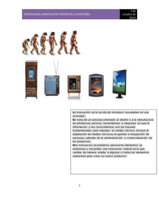 TECNOLOGÍA, INNOVACIÓN TRAVÉS DE LA HISTORIA 
7 de 
octubre de 
2014 
La innovación es la acción de introducir novedad es en una 
actividad. 
Se trata de un proceso orientado al diseño y a la manufactura 
de artefactos, servicio, herramientas o maquinas en que la 
información y los conocimientos son los insumos 
fundamentales para impulsar el cambio técnico. Incluye la 
adaptación de medios técnicos, la gestión e integración de 
procesos, además de la administración y comercialización de 
los productos. 
Una innovacion acumulativa aprovecha elementos ya 
existentes y encambio una innovacion radical es la que 
cambia de manera amplia a algunos o todos los elementos 
existentes para crear un nuevo producto. 
3 
 