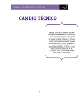 TECNOLOGÍA, INNOVACIÓN TRAVÉS DE LA HISTORIA 
7 de 
octubre de 
2014 
4 
n cambio social es una alteración apreciable 
de las estructuras sociales, las consecuencias 
y manifestaciones de esas estructuras ligadas 
a las normas, los valores y a los productos de 
las mismas.El cambio social incluye aspectos 
como el éxito o fracaso de diversos sistemas 
políticos y fenómenos como la globalización, 
la democratización, el desarrollo y 
el crecimiento económico. Es decir: el cambio 
social consiste en la evolución de las 
sociedades, desde cambios a gran escala 
hasta pequeñas alteraciones. 
 