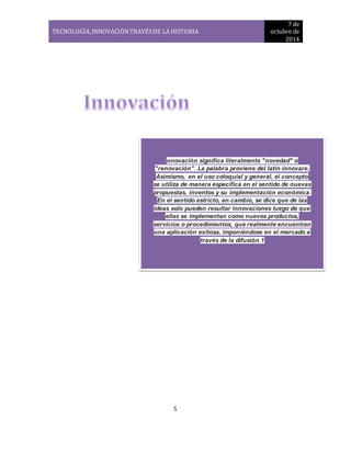 TECNOLOGÍA, INNOVACIÓN TRAVÉS DE LA HISTORIA 
7 de 
octubre de 
2014 
nnovación significa literalmente "novedad" o 
"renovación". La palabra proviene del latín innovare. 
Asimismo, en el uso coloquial y general, el concepto 
se utiliza de manera específica en el sentido de nuevas 
propuestas, inventos y su implementación económica. 
En el sentido estricto, en cambio, se dice que de las 
ideas solo pueden resultar innovaciones luego de que 
ellas se implementan como nuevos productos, 
servicios o procedimientos, que realmente encuentran 
una aplicación exitosa, imponiéndose en el mercado a 
5 
través de la difusión.1 
 