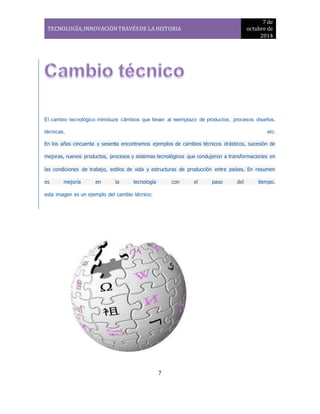 TECNOLOGÍA, INNOVACIÓN TRAVÉS DE LA HISTORIA 
7 de 
octubre de 
2014 
El cambio tecnológico introduze câmbios que llevan al reemplazo de productos, procesos diseños, 
técnicas, etc. 
En los años cincuenta y sesenta encontramos ejemplos de cambios técnicos drásticos, sucesión de 
mejoras, nuevos productos, procesos y sistemas tecnológicos que condujeron a transformaciones en 
las condiciones de trabajo, estilos de vida y estructuras de producción entre países. En resumen 
es mejoría en la tecnología con el paso del tiempo. 
7 
esta imagen es un ejemplo del cambio técnico: 
 