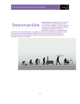 TECNOLOGÍA, INNOVACIÓN TRAVÉS DE LA HISTORIA 
7 de 
octubre de 
2014 
8 
Innovación significa literalmente "novedad" 
o "renovación". La palabra proviene del 
latín innovare. Asimismo, en el uso coloquial 
y general, el concepto se utiliza de manera 
específica en el sentido de nuevas 
propuestas, inventos y su implementación 
económica. En el sentido estricto, en cambio, se dice que de las ideas solo pueden resultar 
innovaciones luego de que ellas se implementan como nuevos productos, servicios o 
procedimientos, que realmente encuentran una aplicación exitosa, imponiéndose en el 
mercado a través de la difusión.1 
