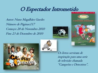 O Espectador Intrometido
Autor: Nuno Magalhães Guedes
Número de Páginas:117
Começo: 20 de Novembro 2010
Fim: 23 de Dezembro de 2010




                               Os livros serviram de
                               inspiração para uma serie
                               de televisão chamada
                               “Campeões e Detectives”.
 