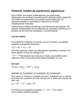 Producto notable de expresiones algebraicas:
Es el nombre que reciben multiplicaciones con expresiones
algebraicas cuyo resultado se puede escribir mediante simple inspección,
sin verificar la multiplicación que cumplen ciertas reglas fijas. Su
aplicación simplifica y sistematiza la resolución de muchas
multiplicaciones habituales.
Cada producto notable corresponde a una fórmula de factorización. Por
ejemplo, la factorización de una diferencia de cuadrados perfectos es un
producto de dos binomios conjugados, y recíprocamente.
FACTOR COMÚN:
El resultado de multiplicar un binomio a+b por un término c se obtiene
aplicando la propiedad distributiva:
Para esta operación existe una interpretación geométrica, ilustrada en la
figura adjunta. El área del rectángulo es
(El producto de la base por la altura), que también puede
obtenerse como la suma de las dos áreas coloreadas: ca y cb.
Ejemplo:
BINOMIO AL CUADRADO O CUADRADO DE UN BINOMIO
Para elevar un binomio al cuadrado (es decir, multiplicarlo por sí mismo),
se suman los cuadrados de cada término con el doble del producto de
ellos. Así:
Un trinomio de la expresión siguiente: se conoce
como trinomio cuadrado perfecto.
 