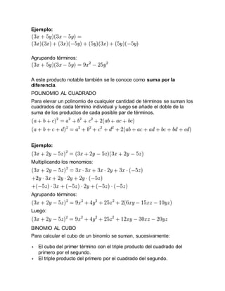 Ejemplo:
Agrupando términos:
A este producto notable también se le conoce como suma por la
diferencia.
POLINOMIO AL CUADRADO
Para elevar un polinomio de cualquier cantidad de términos se suman los
cuadrados de cada término individual y luego se añade el doble de la
suma de los productos de cada posible par de términos.
Ejemplo:
Multiplicando los monomios:
Agrupando términos:
Luego:
BINOMIO AL CUBO
Para calcular el cubo de un binomio se suman, sucesivamente:
 El cubo del primer término con el triple producto del cuadrado del
primero por el segundo.
 El triple producto del primero por el cuadrado del segundo.
 