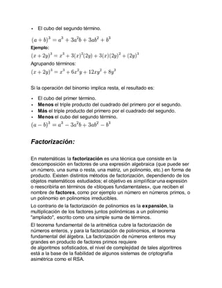  El cubo del segundo término.
Ejemplo:
Agrupando términos:
Si la operación del binomio implica resta, el resultado es:
 El cubo del primer término.
 Menos el triple producto del cuadrado del primero por el segundo.
 Más el triple producto del primero por el cuadrado del segundo.
 Menos el cubo del segundo término.
Factorización:
En matemáticas la factorización es una técnica que consiste en la
descomposición en factores de una expresión algebraica (que puede ser
un número, una suma o resta, una matriz, un polinomio, etc.) en forma de
producto. Existen distintos métodos de factorización, dependiendo de los
objetos matemáticos estudiados; el objetivo es simplificar una expresión
o reescribirla en términos de «bloques fundamentales», que reciben el
nombre de factores, como por ejemplo un número en números primos, o
un polinomio en polinomios irreducibles.
Lo contrario de la factorización de polinomios es la expansión, la
multiplicación de los factores juntos polinómicas a un polinomio
"ampliado", escrito como una simple suma de términos.
El teorema fundamental de la aritmética cubre la factorización de
números enteros, y para la factorización de polinomios, el teorema
fundamental del álgebra. La factorización de números enteros muy
grandes en producto de factores primos requiere
de algoritmos sofisticados, el nivel de complejidad de tales algoritmos
está a la base de la fiabilidad de algunos sistemas de criptografía
asimétrica como el RSA.
 