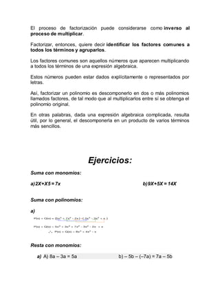 El proceso de factorización puede considerarse como inverso al
proceso de multiplicar.
Factorizar, entonces, quiere decir identificar los factores comunes a
todos los términos y agruparlos.
Los factores comunes son aquellos números que aparecen multiplicando
a todos los términos de una expresión algebraica.
Estos números pueden estar dados explícitamente o representados por
letras.
Así, factorizar un polinomio es descomponerlo en dos o más polinomios
llamados factores, de tal modo que al multiplicarlos entre sí se obtenga el
polinomio original.
En otras palabras, dada una expresión algebraica complicada, resulta
útil, por lo general, el descomponerla en un producto de varios términos
más sencillos.
Ejercicios:
Suma con monomios:
a)2X+X5 = 7x b)9X+5X = 14X
Suma con polinomios:
a)
Resta con monomios:
a) A) 8a – 3a = 5a b) – 5b – (–7a) = 7a – 5b
 