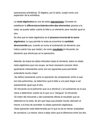 operaciones aritméticas. El álgebra, por lo tanto, surgió como una
expansión de la aritmética.
La resta algebraica es una de estas operaciones. Consiste en
establecer la diferencia existente entre dos elementos: gracias a la
resta, se puede saber cuánto le falta a un elemento para resultar igual al
otro.
Se dice que la resta algebraica es el proceso inverso de la suma
algebraica. Lo que permite la resta es encontrar la cantidad
desconocida que, cuando se suma al sustraendo (el elemento que
indica cuánto hay que restar), da como resultado el minuendo (el
elemento que disminuye en la operación).
Además de todos los datos ofrecidos hasta el momento sobre la citada
resta algebraica que nos ocupa, se hace necesario conocer otros
igualmente interesantes como son los siguientes pues permitirán
entenderla mucho mejor:
-Se define claramente como la operación de comparación entre lo que
son dos polinomios, se determina qué le falta a uno para llegar a ser
exactamente igual que el otro.
-El minuendo es el polinomio que va a disminuir y el sustraendo es el que
viene a determinar cuánto es lo que va a “menguar” el minuendo.
-El orden del minuendo y del sustraendo afecta al resultado que se
obtendrá en la resta, de ahí que haya que prestar mucha atención al
mismo a la hora de acometer la citada operación algebraica.
-Esta operación está determinada por lo que se da en llamar propiedad
de cerradura. La misma viene a dejar claro que la diferencia entre los dos
 