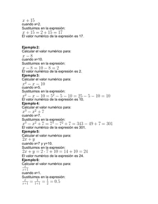 cuando x=2.
Sustituimos en la expresión:
El valor numérico de la expresión es 17.
Ejemplo 2:
Calcular el valor numérico para:
cuando x=10.
Sustituimos en la expresión:
El valor numérico de la expresión es 2.
Ejemplo 3:
Calcular el valor numérico para:
cuando x=5.
Sustituimos en la expresión:
El valor numérico de la expresión es 10.
Ejemplo 4:
Calcular el valor numérico para:
cuando x=7.
Sustituimos en la expresión:
El valor numérico de la expresión es 301.
Ejemplo 5:
Calcular el valor numérico para:
cuando x=7 y y=10.
Sustituimos en la expresión:
El valor numérico de la expresión es 24.
Ejemplo 6:
Calcular el valor numérico para:
cuando x=1.
Sustituimos en la expresión:
 
