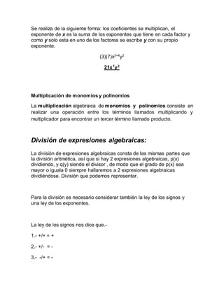 Se realiza de la siguiente forma: los coeficientes se multiplican, el
exponente de x es la suma de los exponentes que tiene en cada factor y
como y solo esta en uno de los factores se escribe y con su propio
exponente.
(3)(7)x3+4
y2
21x7
y2
Multiplicación de monomios y polinomios
La multiplicación algebraica de monomios y polinomios consiste en
realizar una operación entre los términos llamados multiplicando y
multiplicador para encontrar un tercer término llamado producto.
División de expresiones algebraicas:
La división de expresiones algebraicas consta de las mismas partes que
la división aritmética, así que si hay 2 expresiones algebraicas, p(x)
dividiendo, y q(y) siendo el divisor , de modo que el grado de p(x) sea
mayor o iguala 0 siempre hallaremos a 2 expresiones algebraicas
dividiéndose. División que podemos representar.
Para la división es necesario considerar también la ley de los signos y
una ley de los exponentes.
La ley de los signos nos dice que.-
1.- +/+ = +
2.- +/- = -
3.- -/+ = -
 