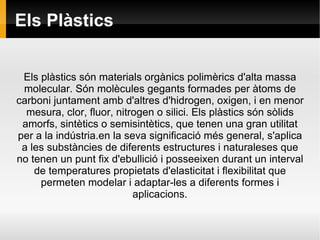 Els Plàstics Els plàstics són materials orgànics polimèrics d'alta massa molecular. Són molècules gegants formades per àtoms de carboni juntament amb d'altres d'hidrogen, oxigen, i en menor mesura, clor, fluor, nitrogen o silici. Els plàstics són sòlids amorfs, sintètics o semisintètics, que tenen una gran utilitat per a la indústria.en la seva significació més general, s'aplica a les substàncies de diferents estructures i naturaleses que no tenen un punt fix d'ebullició i posseeixen durant un interval de temperatures propietats d'elasticitat i flexibilitat que permeten modelar i adaptar-les a diferents formes i aplicacions. 