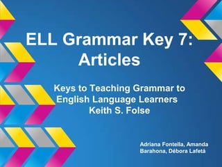 ELL Grammar Key 7:
     Articles
   Keys to Teaching Grammar to
   English Language Learners
           Keith S. Folse


                    Adriana Fontella, Amanda
                    Barahona, Débora Lafetá
 