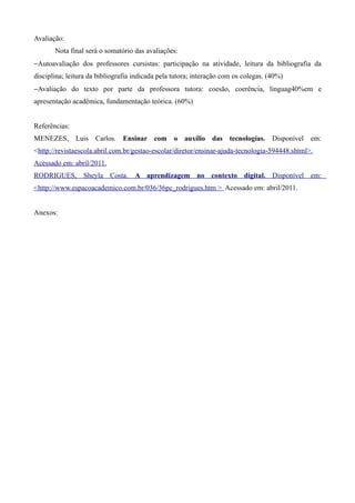 Avaliação:
       Nota final será o somatório das avaliações:
−Autoavaliação dos professores cursistas: participação na atividade, leitura da bibliografia da
disciplina; leitura da bibliografia indicada pela tutora; interação com os colegas. (40%)
−Avaliação do texto por parte da professora tutora: coesão, coerência, linguag40%em e
apresentação acadêmica, fundamentação teórica. (60%)


Referências:
MENEZES, Luis Carlos. Ensinar com o auxílio das tecnologias. Disponível em:
<http://revistaescola.abril.com.br/gestao-escolar/diretor/ensinar-ajuda-tecnologia-594448.shtml>.
Acessado em: abril/2011.
RODRIGUES, Sheyla Costa. A aprendizagem no contexto digital. Disponível em:
<http://www.espacoacademico.com.br/036/36pc_rodrigues.htm > Acessado em: abril/2011.


Anexos:
 