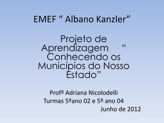 EMEF “ Albano Kanzler”
    Projeto de
Aprendizagem “
 Conhecendo os
Municípios do Nosso
     Estado”
    Profª Adriana Nicolodelli
  Turmas 5ºano 02 e 5º ano 04
                      Junho de 2012
 