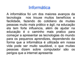 Informática
A informática foi um dos maiores avanços da
tecnologia nos trouxe muitos benefícios e
facilidade, fazendo do cotidiano de muitas
pessoas muito mais prático e ágil, na educação
ela tem forte influencia, além de ajudar na
educação é o caminho mais pratico para
começar a apresentar as tecnologias do mundo
para os pequenos aprendizes, dependendo da
forma que a informática é utilizada em nossa
vida pode ser muito saudável, o que muitas
pessoas dizem sobre computador são os
perigos que a internet apresenta
 