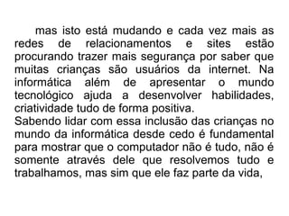 mas isto está mudando e cada vez mais as
redes de relacionamentos e sites estão
procurando trazer mais segurança por saber que
muitas crianças são usuários da internet. Na
informática além de apresentar o mundo
tecnológico ajuda a desenvolver habilidades,
criatividade tudo de forma positiva.
Sabendo lidar com essa inclusão das crianças no
mundo da informática desde cedo é fundamental
para mostrar que o computador não é tudo, não é
somente através dele que resolvemos tudo e
trabalhamos, mas sim que ele faz parte da vida,
 