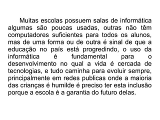Muitas escolas possuem salas de informática
algumas são poucas usadas, outras não têm
computadores suficientes para todos os alunos,
mas de uma forma ou de outra é sinal de que a
educação no país está progredindo, o uso da
informática     é     fundamental       para     o
desenvolvimento no qual a vida é cercada de
tecnologias, e tudo caminha para evoluir sempre,
principalmente em redes publicas onde a maioria
das crianças é humilde é preciso ter esta inclusão
porque a escola é a garantia do futuro delas.
 