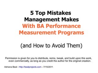 5 Top Mistakes
               Management Makes
               With BA Performance
              Measurement Programs

                (and How to Avoid Them)

Permission is given for you to distribute, remix, tweak, and build upon this work,
   even commercially, as long as you credit the author for the original creation.

Adriana Beal - http://bealprojects.com - 7/15/2011
 