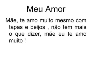 Meu Amor
Mãe, te amo muito mesmo com
tapas e beijos , não tem mais
o que dizer, mãe eu te amo
muito !
 