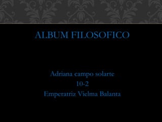 ALBUM FILOSOFICO 
Adriana campo solarte 
10-2 
Emperatriz Vielma Balanta 
 
