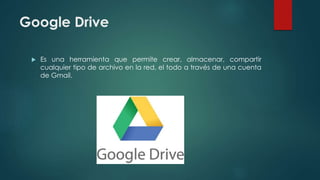 Google Drive
 Es una herramienta que permite crear, almacenar, compartir
cualquier tipo de archivo en la red, el todo a través de una cuenta
de Gmail.
 