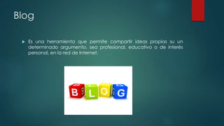 Blog
 Es una herramienta que permite compartir ideas propias su un
determinado argumento, sea profesional, educativo o de interés
personal, en la red de Internet.
 