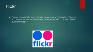 Flickr
 Es una herramienta que permite almacenar y compartir imágenes
en alta resolución, en la red de la Internet; el todo a través de una
cuenta Yahoo!.
 