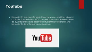 YouTube
 Herramienta que permite subir videos de varias temáticas y buscar
cualquier tipo de información que pueda servirnos. Además de ser
de ayuda para nuestro desarrollo estudiantil/profesional es una
herramienta de entretenimiento personal.
 