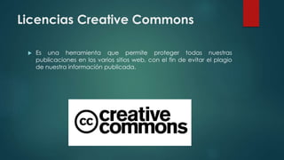 Licencias Creative Commons
 Es una herramienta que permite proteger todas nuestras
publicaciones en los varios sitios web, con el fin de evitar el plagio
de nuestra información publicada.
 