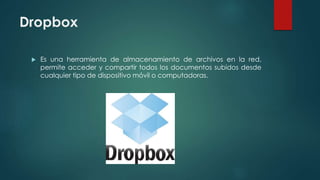 Dropbox
 Es una herramienta de almacenamiento de archivos en la red,
permite acceder y compartir todos los documentos subidos desde
cualquier tipo de dispositivo móvil o computadoras.
 
