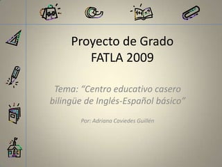 Proyecto de GradoFATLA 2009 Tema: “Centro educativo casero bilingüe de Inglés-Español básico” Por: Adriana Caviedes Guillén 