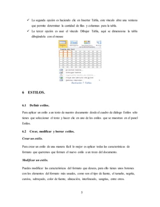 5
 La segunda opción es haciendo clic en Insertar Tabla, este vínculo abre una ventana
que permite determinar la cantidad de filas y columnas para la tabla.
 La tercer opción es usar el vínculo Dibujar Tabla, aquí se dimensiona la tabla
dibujándola con el mouse
Ilustración 7: Tablas.
6 ESTILOS.
6.1 Definir estilos.
Para aplicar un estilo a un texto de nuestro documento desde el cuadro de diálogo Estilos sólo
tienes que seleccionar el texto y hacer clic en uno de los estilos que se muestran en el panel
Estilos.
6.2 Crear, modificar y borrar estilos.
Crear un estilo.
Para crear un estilo de una manera fácil lo mejor es aplicar todas las características de
formato que queremos que formen el nuevo estilo a un trozo del documento.
Modificar un estilo.
Puedes modificar las características del formato que desees, para ello tienes unos botones
con los elementos del formato más usuales, como son el tipo de fuente, el tamaño, negrita,
cursiva, subrayado, color de fuente, alineación, interlineado, sangrías, entre otros.
 