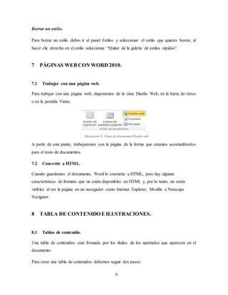 6
Borrar un estilo.
Para borrar un estilo debes ir al panel Estilos y seleccionar el estilo que quieres borrar, al
hacer clic derecho en el estilo seleccionar “Quitar de la galería de estilos rápidos”.
7 PÁGINAS WEB CON WORD 2010.
7.1 Trabajar con una página web.
Para trabajar con una página web, disponemos de la vista Diseño Web, en la barra de vistas
o en la pestaña Vistas.
Ilustración 8: Vistas de documento-Diseño web
A partir de este punto, trabajaremos con la página de la forma que estamos acostumbrados
para el resto de documentos.
7.2 Convertir a HTML.
Cuando guardamos el documento, Word lo convierte a HTML, pero hay algunas
características de formato que no están disponibles en HTML y, por lo tanto, no serán
visibles al ver la página en un navegador como Internet Explorer, Mozilla o Netscape
Navigator.
8 TABLA DE CONTENIDO E ILUSTRACIONES.
8.1 Tablas de contenido.
Una tabla de contenidos está formada por los títulos de los apartados que aparecen en el
documento.
Para crear una tabla de contenidos debemos seguir dos pasos:
 