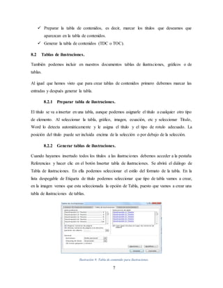 7
 Preparar la tabla de contenidos, es decir, marcar los títulos que deseamos que
aparezcan en la tabla de contenidos.
 Generar la tabla de contenidos (TDC o TOC).
8.2 Tablas de ilustraciones.
También podemos incluir en nuestros documentos tablas de ilustraciones, gráficos o de
tablas.
Al igual que hemos visto que para crear tablas de contenidos primero debemos marcar las
entradas y después generar la tabla.
8.2.1 Preparar tabla de ilustraciones.
El título se va a insertar en una tabla, aunque podemos asignarle el título a cualquier otro tipo
de elemento. Al seleccionar la tabla, gráfico, imagen, ecuación, etc y seleccionar Título,
Word lo detecta automáticamente y le asigna el título y el tipo de rotulo adecuado. La
posición del título puede ser incluida encima de la selección o por debajo de la selección.
8.2.2 Generar tablas de ilustraciones.
Cuando hayamos insertado todos los títulos a las ilustraciones debemos acceder a la pestaña
Referencias y hacer clic en el botón Insertar tabla de ilustraciones. Se abrirá el diálogo de
Tabla de ilustraciones. En ella podemos seleccionar el estilo del formato de la tabla. En la
lista despegable de Etiqueta de título podemos seleccionar que tipo de tabla vamos a crear,
en la imagen vemos que esta seleccionada la opción de Tabla, puesto que vamos a crear una
tabla de ilustraciones de tablas.
Ilustración 9: Tabla de contenido para ilustraciones.
 