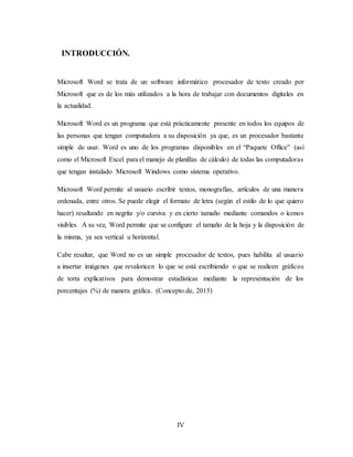 IV
INTRODUCCIÓN.
Microsoft Word se trata de un software informático procesador de texto creado por
Microsoft que es de los más utilizados a la hora de trabajar con documentos digitales en
la actualidad.
Microsoft Word es un programa que está prácticamente presente en todos los equipos de
las personas que tengan computadora a su disposición ya que, es un procesador bastante
simple de usar. Word es uno de los programas disponibles en el “Paquete Office” (así
como el Microsoft Excel para el manejo de planillas de cálculo) de todas las computadoras
que tengan instalado Microsoft Windows como sistema operativo.
Microsoft Word permite al usuario escribir textos, monografías, artículos de una manera
ordenada, entre otros. Se puede elegir el formato de letra (según el estilo de lo que quiero
hacer) resaltando en negrita y/o cursiva y en cierto tamaño mediante comandos o íconos
visibles. A su vez, Word permite que se configure el tamaño de la hoja y la disposición de
la misma, ya sea vertical u horizontal.
Cabe resaltar, que Word no es un simple procesador de textos, pues habilita al usuario
a insertar imágenes que revaloricen lo que se está escribiendo o que se realicen gráficos
de torta explicativos para demostrar estadísticas mediante la representación de los
porcentajes (%) de manera gráfica. (Concepto.de, 2015)
 