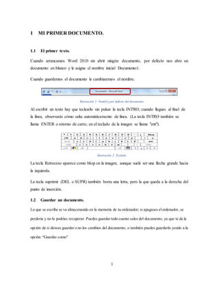 1
1 MI PRIMER DOCUMENTO.
1.1 El primer texto.
Cuando arrancamos Word 2010 sin abrir ningún documento, por defecto nos abre un
documento en blanco y le asigna el nombre inicial Documento1.
Cuando guardemos el documento le cambiaremos el nombre.
Ilustración 1: Nombre por defecto del documento.
Al escribir un texto hay que teclearlo sin pulsar la tecla INTRO; cuando llegues al final de
la línea, observarás cómo salta automáticamente de línea. (La tecla INTRO también se
llama ENTER o retorno de carro; en el teclado de la imagen se llama "ent").
Ilustración 2: Teclado.
La tecla Retroceso aparece como bksp en la imagen, aunque suele ser una flecha grande hacia
la izquierda.
La tecla suprimir (DEL o SUPR) también borra una letra, pero la que queda a la derecha del
punto de inserción.
1.2 Guardar un documento.
Lo que se escribe se va almacenando en la memoria de tu ordenador; si apagases elordenador, se
perdería y no lo podrías recuperar. Puedes guardar todo cuanto sales del documento, ya que te da la
opción de si deseas guardar o no los cambios del documento, o también puedes guardarlo yendo a la
opción “Guardar como”
 