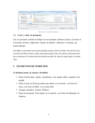 2
Ilustración 3: Guardar documento.
1.3 Cerrar y Abrir un documento.
Una vez que hemos acabado de trabajar con un documento debemos cerrarlo; al cerrarlo no
lo borramos del disco, simplemente dejamos de utilizarlo y liberamos la memoria que
estaba utilizando.
Para utilizar un documento que tenemos guardado, primero, hemos de abrirlo. Para ello hacer clic
en el icono del Menu Archivo y luego seleccionar la opción Abrir. Para abrir un documento de los
que se muestran en la ventana basta seleccionarlo haciendo clic sobre él y luego pulsar en el botón
Abrir.
2 ELEMENTOS DE WORD 2010.
2.1 Distintas formas de arrancar Word2010.
 Desde el botón Inicio, situado, normalmente, en la esquina inferior izquierda de la
pantalla.
 Desde el icono de Word que puede estar situado en el escritorio, en la barra de
tareas, en la barra de Office o en el menú Inicio.
 Arranque automático al iniciar Windows.
 Desde un documento Word situado en el escritorio o en la lista del Explorador de
Windows.
 