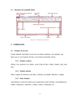 3
2.1 Elementos de la pantalla inicial
Ilustración 4: Pantalla inicio-elementos.
3 FORMATOS.
3.1 Formato de un texto.
Cuando hablamos del formato de un texto nos estamos refiriendo a las cuestiones que
tienen que ver con el aspecto del texto, con la forma de presentar el texto.
3.1.1 Formato carácter.
Afectan a los caracteres en sí mismos como el tipo de letra o fuente, tamaño, color, entre
otros.
3.1.2 Formato párrafo.
Afecta a grupos de caracteres como líneas y párrafos, por ejemplo alineación y sangrías.
3.1.3 Otros formatos.
Aquí incluimos el resto de acciones que se pueden hacer sobre el formato como tabulaciones,
cambio a mayúsculas, numeración y viñetas, bordes y sombreados, etc.
 